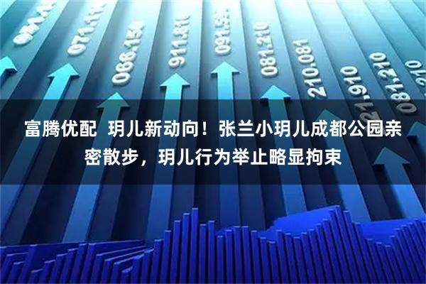 富腾优配  玥儿新动向！张兰小玥儿成都公园亲密散步，玥儿行为举止略显拘束