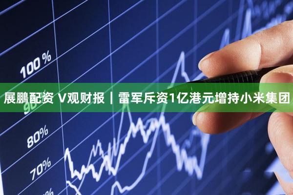 展鵬配资 V观财报｜雷军斥资1亿港元增持小米集团