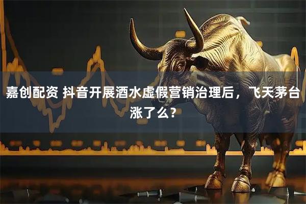 嘉创配资 抖音开展酒水虚假营销治理后，飞天茅台涨了么？