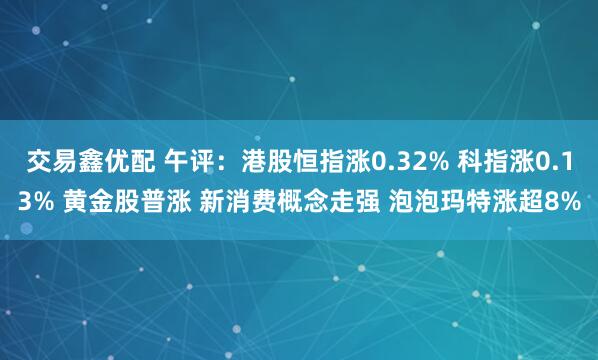交易鑫优配 午评：港股恒指涨0.32% 科指涨0.13% 黄金股普涨 新消费概念走强 泡泡玛特涨超8%
