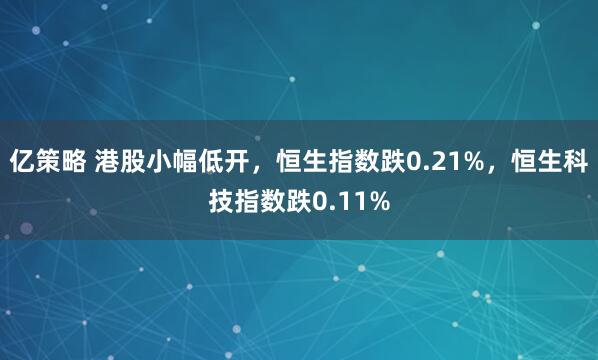 亿策略 港股小幅低开，恒生指数跌0.21%，恒生科技指数跌0.11%