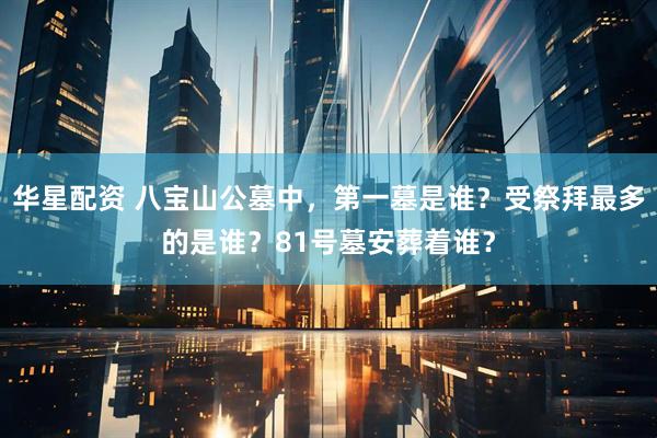 华星配资 八宝山公墓中，第一墓是谁？受祭拜最多的是谁？81号墓安葬着谁？