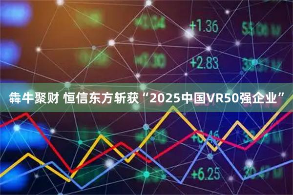 犇牛聚财 恒信东方斩获“2025中国VR50强企业”