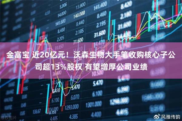 金富宝 近20亿元！沃森生物大手笔收购核心子公司超13%股权 有望增厚公司业绩