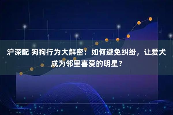 沪深配 狗狗行为大解密：如何避免纠纷，让爱犬成为邻里喜爱的明星？