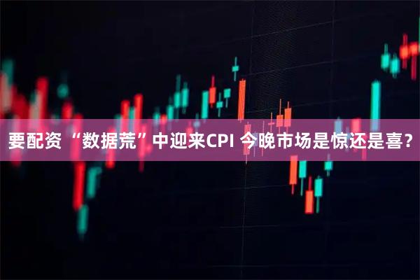 要配资 “数据荒”中迎来CPI 今晚市场是惊还是喜？