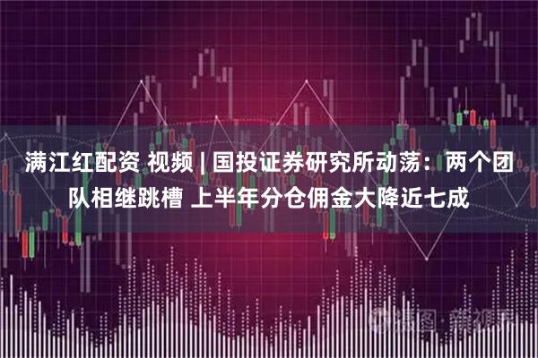 满江红配资 视频 | 国投证券研究所动荡：两个团队相继跳槽 上半年分仓佣金大降近七成