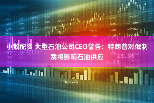 小散配资 大型石油公司CEO警告：特朗普对俄制裁将影响石油供应