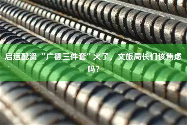 启运配资 “广德三件套”火了，文旅局长们该焦虑吗？