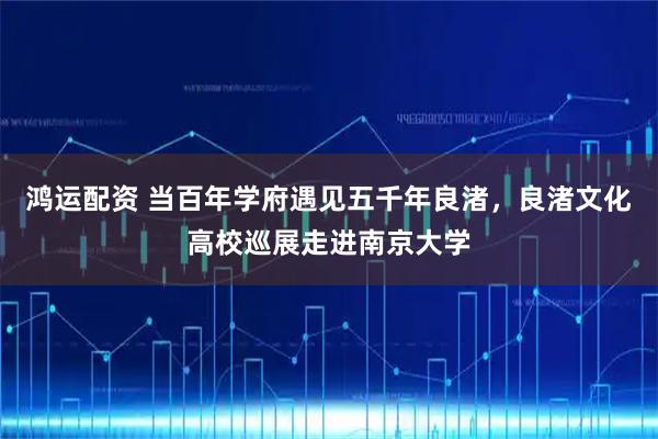 鸿运配资 当百年学府遇见五千年良渚，良渚文化高校巡展走进南京大学