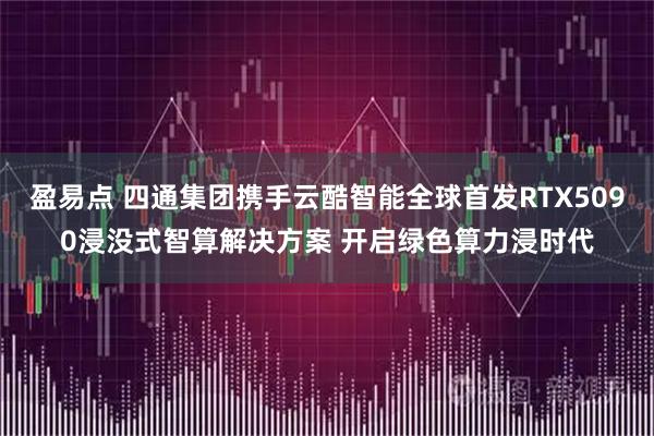 盈易点 四通集团携手云酷智能全球首发RTX5090浸没式智算解决方案 开启绿色算力浸时代