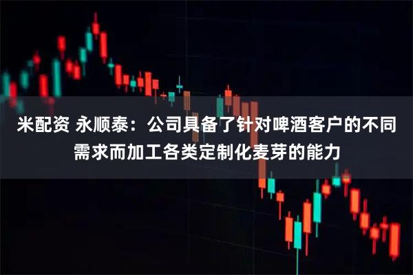 米配资 永顺泰:公司具备了针对啤酒客户的不同需求而加工各类定制化麦芽的能力