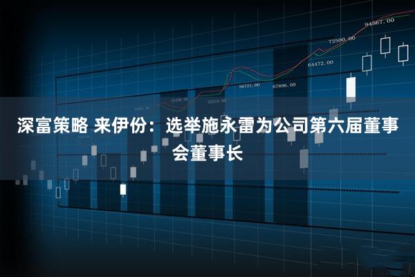 深富策略 来伊份：选举施永雷为公司第六届董事会董事长