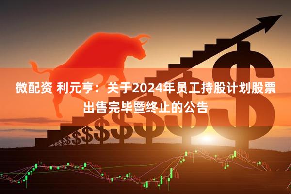 微配资 利元亨：关于2024年员工持股计划股票出售完毕暨终止的公告