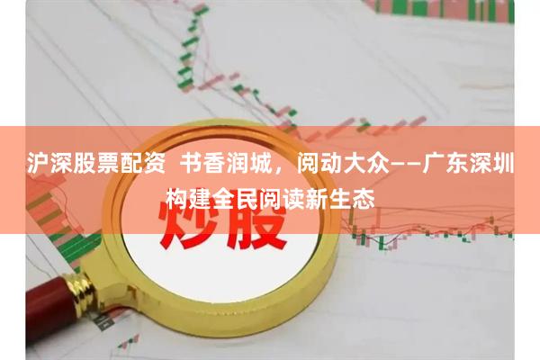 沪深股票配资  书香润城，阅动大众——广东深圳构建全民阅读新生态