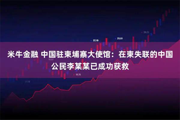 米牛金融 中国驻柬埔寨大使馆：在柬失联的中国公民李某某已成功获救