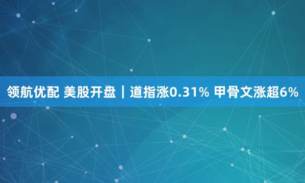 领航优配 美股开盘｜道指涨0.31% 甲骨文涨超6%