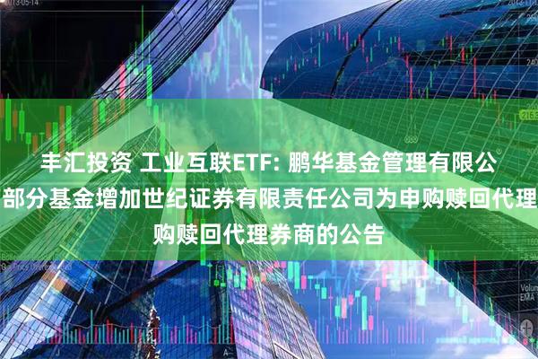 丰汇投资 工业互联ETF: 鹏华基金管理有限公司关于旗下部分基金增加世纪证券有限责任公司为申购赎回代理券商的公告