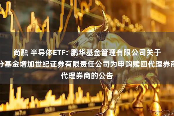 尚融 半导体ETF: 鹏华基金管理有限公司关于旗下部分基金增加世纪证券有限责任公司为申购赎回代理券商的公告