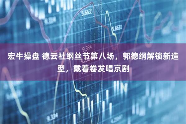 宏牛操盘 德云社纲丝节第八场，郭德纲解锁新造型，戴着卷发唱京剧