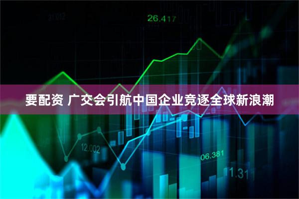 要配资 广交会引航中国企业竞逐全球新浪潮