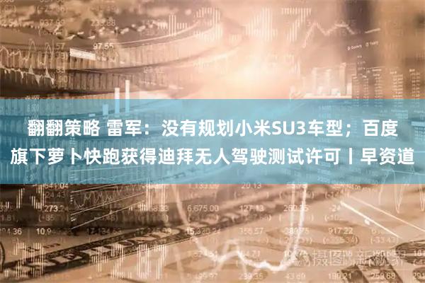 翻翻策略 雷军：没有规划小米SU3车型；百度旗下萝卜快跑获得迪拜无人驾驶测试许可丨早资道