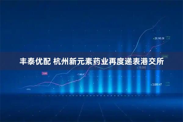 丰泰优配 杭州新元素药业再度递表港交所