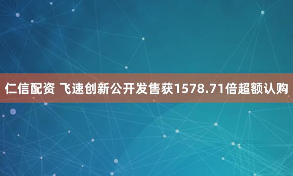仁信配资 飞速创新公开发售获1578.71倍超额认购