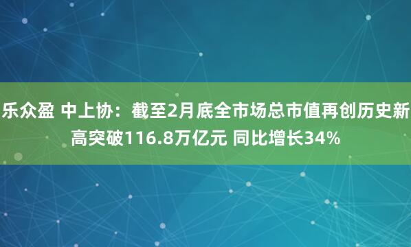 乐众盈 中上协：截至2月底全市场总市值再创历史新高突破116.8万亿元 同比增长34%