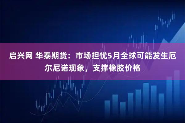 启兴网 华泰期货：市场担忧5月全球可能发生厄尔尼诺现象，支撑橡胶价格